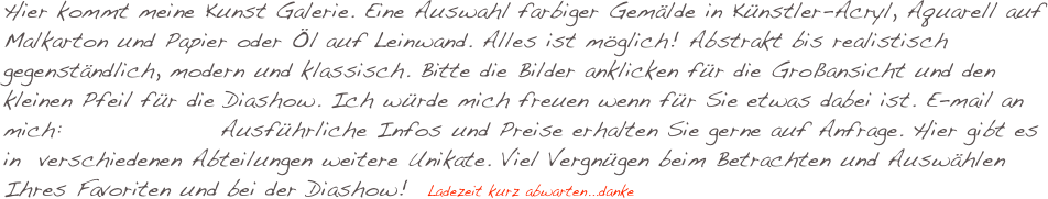 Hier kommt meine Kunst Galerie. Eine Auswahl farbiger Gemälde in Künstler-Acryl, Aquarell auf Malkarton und Papier oder Öl auf Leinwand. Alles ist möglich! Abstrakt bis realistisch gegenständlich, modern und klassisch. Bitte die Bilder anklicken für die Großansicht und den kleinen Pfeil für die Diashow. Ich würde mich freuen wenn für Sie etwas dabei ist. E-mail an mich:                 Ausführliche Infos und Preise erhalten Sie gerne auf Anfrage. Hier gibt es in  verschiedenen Abteilungen weitere Unikate. Viel Vergnügen beim Betrachten und Auswählen Ihres Favoriten und bei der Diashow!  Ladezeit kurz abwarten...danke